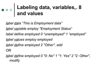 Labeling data, variables, . 8 
and values 
label data “This is Employment data” 
label variable employ "Employment Status” 
label define employed 0 “unemployed" 1 “employed” 
label values employ employed 
label define employed 2 "Other", add 
OR 
label define employed 0 "0: No" 1 "1: Yes" 2 "2: Other", 
modify 
 