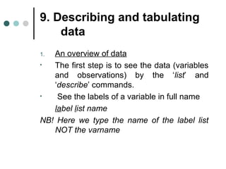 9. Describing and tabulating 
data 
1. An overview of data 
• The first step is to see the data (variables 
and observations) by the ‘list’ and 
‘describe’ commands. 
• See the labels of a variable in full name 
label list name 
NB! Here we type the name of the label list 
NOT the varname 
 
