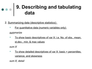 9. Describing and tabulating 
data 
2. Summarizing data (descriptive statistics): 
 For quantitative data (numeric variables only) 
summarize 
 To show basic descriptives of var X: i.e. No. of obs., mean, 
st.dev., min, & max values 
sum X 
 To show detailed descriptives of var X: basic + percentiles, 
variance, and skewness 
sum X, detail 
 