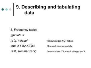 9. Describing and tabulating 
data 
3. Frequency tables 
tabulate X 
ta X, nolabel //shows codes NOT labels 
tab1 X1 X2 X3 X4 //for each one separately 
ta X, summarize(Y) //summarizes Y for each category of X 
 