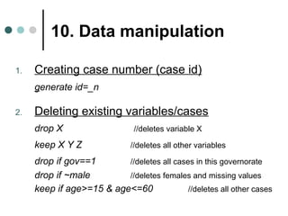 10. Data manipulation 
1. Creating case number (case id) 
generate id=_n 
2. Deleting existing variables/cases 
drop X //deletes variable X 
keep X Y Z //deletes all other variables 
drop if gov==1 //deletes all cases in this governorate 
drop if ~male //deletes females and missing values 
keep if age>=15 & age<=60 //deletes all other cases 
 