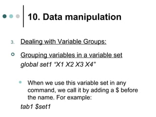 10. Data manipulation 
3. Dealing with Variable Groups: 
 Grouping variables in a variable set 
global set1 “X1 X2 X3 X4” 
 When we use this variable set in any 
command, we call it by adding a $ before 
the name. For example: 
tab1 $set1 
 