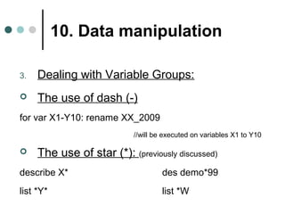 10. Data manipulation 
3. Dealing with Variable Groups: 
 The use of dash (-) 
for var X1-Y10: rename XX_2009 
//will be executed on variables X1 to Y10 
 The use of star (*): (previously discussed) 
describe X* des demo*99 
list *Y* list *W 
 