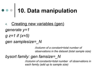 10. Data manipulation 
4. Creating new variables (gen) 
generate y=1 
g z=1 if (x=5) 
gen samplesize=_N 
//column of a constant=total number of 
observations in the dataset (total sample size) 
bysort family: gen famsize=_N 
//column of constants=total number of observations in 
each family (add up to sample size) 
 