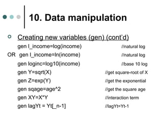 10. Data manipulation 
 Creating new variables (gen) (cont’d) 
gen l_income=log(income) //natural log 
OR gen l_income=ln(income) //natural log 
gen loginc=log10(income) //base 10 log 
gen Y=sqrt(X) //get square-root of X 
gen Z=exp(Y) //get the exponential 
gen sqage=age^2 //get the square age 
gen XY=X*Y //interaction term 
gen lagYt = Yt[_n-1] //lagYt=Yt-1 
 