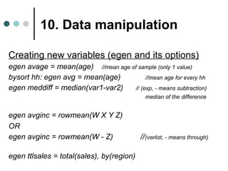 10. Data manipulation 
Creating new variables (egen and its options) 
egen avage = mean(age) //mean age of sample (only 1 value) 
bysort hh: egen avg = mean(age) //mean age for every hh 
egen meddiff = median(var1-var2) // (exp, - means subtraction) 
median of the difference 
egen avginc = rowmean(W X Y Z) 
OR 
egen avginc = rowmean(W - Z) //(varlist, - means through) 
egen ttlsales = total(sales), by(region) 
 