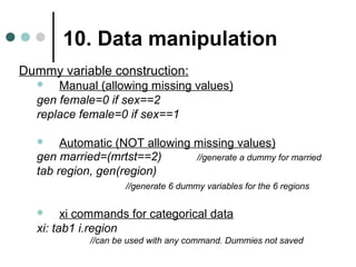 10. Data manipulation 
Dummy variable construction: 
 Manual (allowing missing values) 
gen female=0 if sex==2 
replace female=0 if sex==1 
 Automatic (NOT allowing missing values) 
gen married=(mrtst==2) //generate a dummy for married 
tab region, gen(region) 
//generate 6 dummy variables for the 6 regions 
 xi commands for categorical data 
xi: tab1 i.region 
//can be used with any command. Dummies not saved 
 