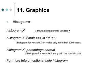 11. Graphics 
1. Histograms 
histogram X // draws a histogram for variable X 
histogram X if male==1 in 1/1000 
//histogram for variable X for males only in the first 1000 cases 
histogram X, percentage normal 
// histogram for variable X along with the normal curve 
For more info on options: help histogram 
 