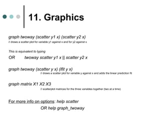 11. Graphics 
graph twoway (scatter y1 x) (scatter y2 x) 
// draws a scatter plot for variable y1 against x and for y2 against x 
This is equivalent to typing 
OR twoway scatter y1 x || scatter y2 x 
graph twoway (scatter y x) (lfit y x) 
// draws a scatter plot for variable y against x and adds the linear prediction fit 
graph matrix X1 X2 X3 
// scatterplot matrices for the three variables together (two at a time) 
For more info on options: help scatter 
OR help graph_twoway 
 