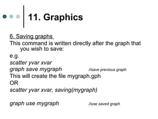 11. Graphics 
6. Saving graphs 
This command is written directly after the graph that 
you wish to save: 
e.g. 
scatter yvar xvar 
graph save mygraph //save previous graph 
This will create the file mygraph.gph 
OR 
scatter yvar xvar, saving(mygraph) 
graph use mygraph //use saved graph 
 