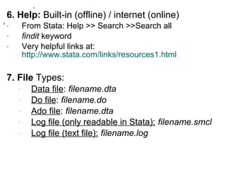 6. Help: Built-in (offline) / internet (online) 
- From Stata: Help >> Search >>Search all 
- findit keyword 
- Very helpful links at: 
http://www.stata.com/links/resources1.html 
7. File Types: 
- Data file: filename.dta 
- Do file: filename.do 
- Ado file: filename.dta 
- Log file (only readable in Stata): filename.smcl 
- Log file (text file): filename.log 
 