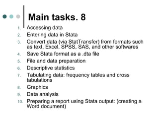 Main tasks. 8 
1. Accessing data 
2. Entering data in Stata 
3. Convert data (via StatTransfer) from formats such 
as text, Excel, SPSS, SAS, and other softwares 
4. Save Stata format as a .dta file 
5. File and data preparation 
6. Descriptive statistics 
7. Tabulating data: frequency tables and cross 
tabulations 
8. Graphics 
9. Data analysis 
10. Preparing a report using Stata output: (creating a 
Word document) 
 