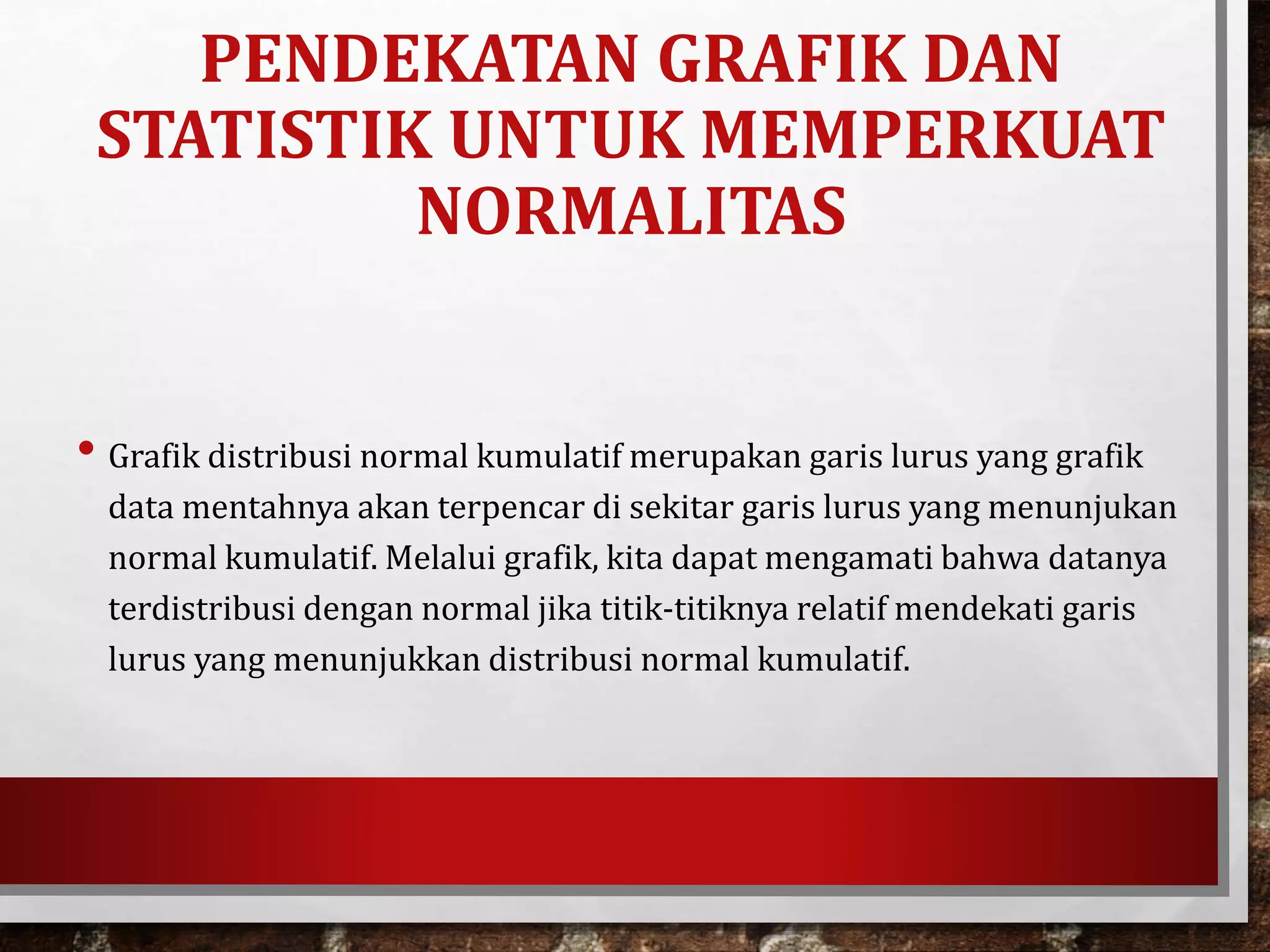 • Grafik distribusi normal kumulatif merupakan garis lurus yang grafik
data mentahnya akan terpencar di sekitar garis lurus yang menunjukan
normal kumulatif. Melalui grafik, kita dapat mengamati bahwa datanya
terdistribusi dengan normal jika titik-titiknya relatif mendekati garis
lurus yang menunjukkan distribusi normal kumulatif.
PENDEKATAN GRAFIK DAN
STATISTIK UNTUK MEMPERKUAT
NORMALITAS
 