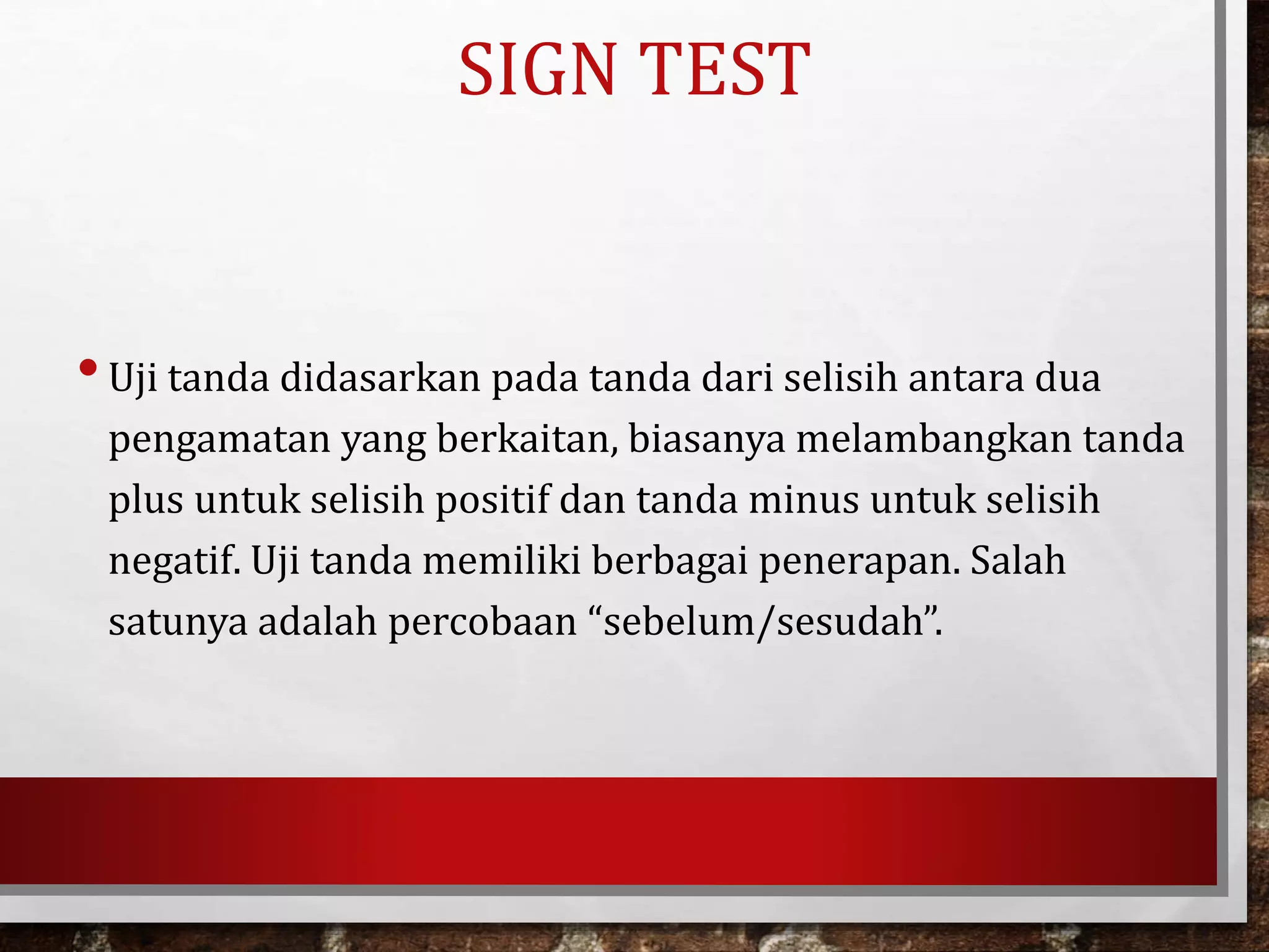 SIGN TEST
•Uji tanda didasarkan pada tanda dari selisih antara dua
pengamatan yang berkaitan, biasanya melambangkan tanda
plus untuk selisih positif dan tanda minus untuk selisih
negatif. Uji tanda memiliki berbagai penerapan. Salah
satunya adalah percobaan “sebelum/sesudah”.
 