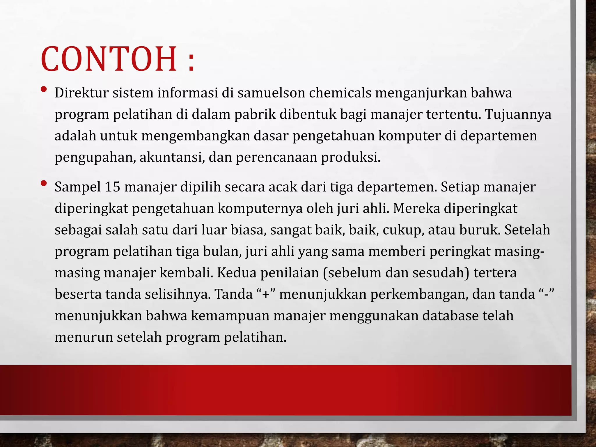 CONTOH :
• Direktur sistem informasi di samuelson chemicals menganjurkan bahwa
program pelatihan di dalam pabrik dibentuk bagi manajer tertentu. Tujuannya
adalah untuk mengembangkan dasar pengetahuan komputer di departemen
pengupahan, akuntansi, dan perencanaan produksi.
• Sampel 15 manajer dipilih secara acak dari tiga departemen. Setiap manajer
diperingkat pengetahuan komputernya oleh juri ahli. Mereka diperingkat
sebagai salah satu dari luar biasa, sangat baik, baik, cukup, atau buruk. Setelah
program pelatihan tiga bulan, juri ahli yang sama memberi peringkat masing-
masing manajer kembali. Kedua penilaian (sebelum dan sesudah) tertera
beserta tanda selisihnya. Tanda “+” menunjukkan perkembangan, dan tanda “-”
menunjukkan bahwa kemampuan manajer menggunakan database telah
menurun setelah program pelatihan.
 