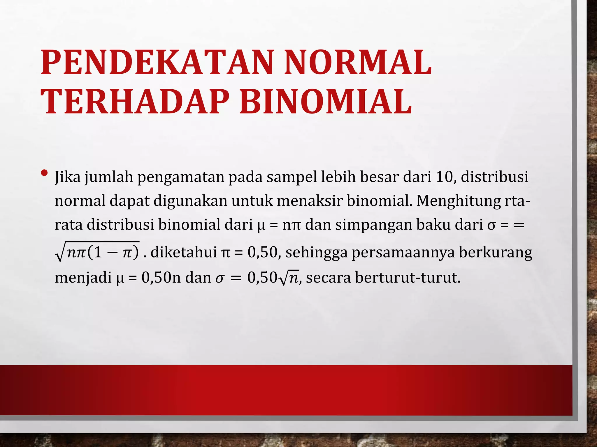 PENDEKATAN NORMAL
TERHADAP BINOMIAL
• Jika jumlah pengamatan pada sampel lebih besar dari 10, distribusi
normal dapat digunakan untuk menaksir binomial. Menghitung rta-
rata distribusi binomial dari µ = nπ dan simpangan baku dari σ = =
𝑛𝜋 1 − 𝜋 . diketahui π = 0,50, sehingga persamaannya berkurang
menjadi µ = 0,50n dan 𝜎 = 0,50 𝑛, secara berturut-turut.
 