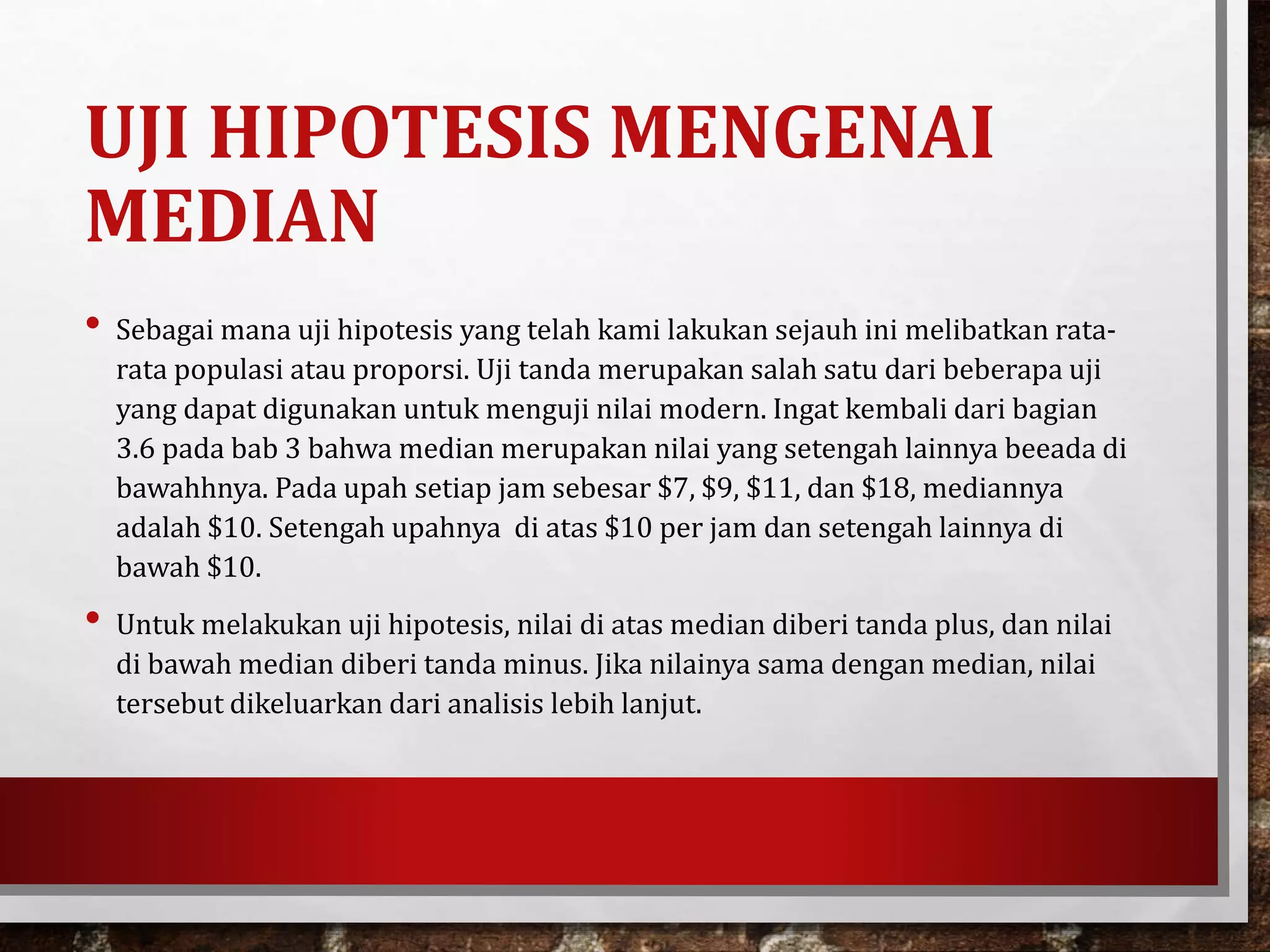 UJI HIPOTESIS MENGENAI
MEDIAN
• Sebagai mana uji hipotesis yang telah kami lakukan sejauh ini melibatkan rata-
rata populasi atau proporsi. Uji tanda merupakan salah satu dari beberapa uji
yang dapat digunakan untuk menguji nilai modern. Ingat kembali dari bagian
3.6 pada bab 3 bahwa median merupakan nilai yang setengah lainnya beeada di
bawahhnya. Pada upah setiap jam sebesar $7, $9, $11, dan $18, mediannya
adalah $10. Setengah upahnya di atas $10 per jam dan setengah lainnya di
bawah $10.
• Untuk melakukan uji hipotesis, nilai di atas median diberi tanda plus, dan nilai
di bawah median diberi tanda minus. Jika nilainya sama dengan median, nilai
tersebut dikeluarkan dari analisis lebih lanjut.
 