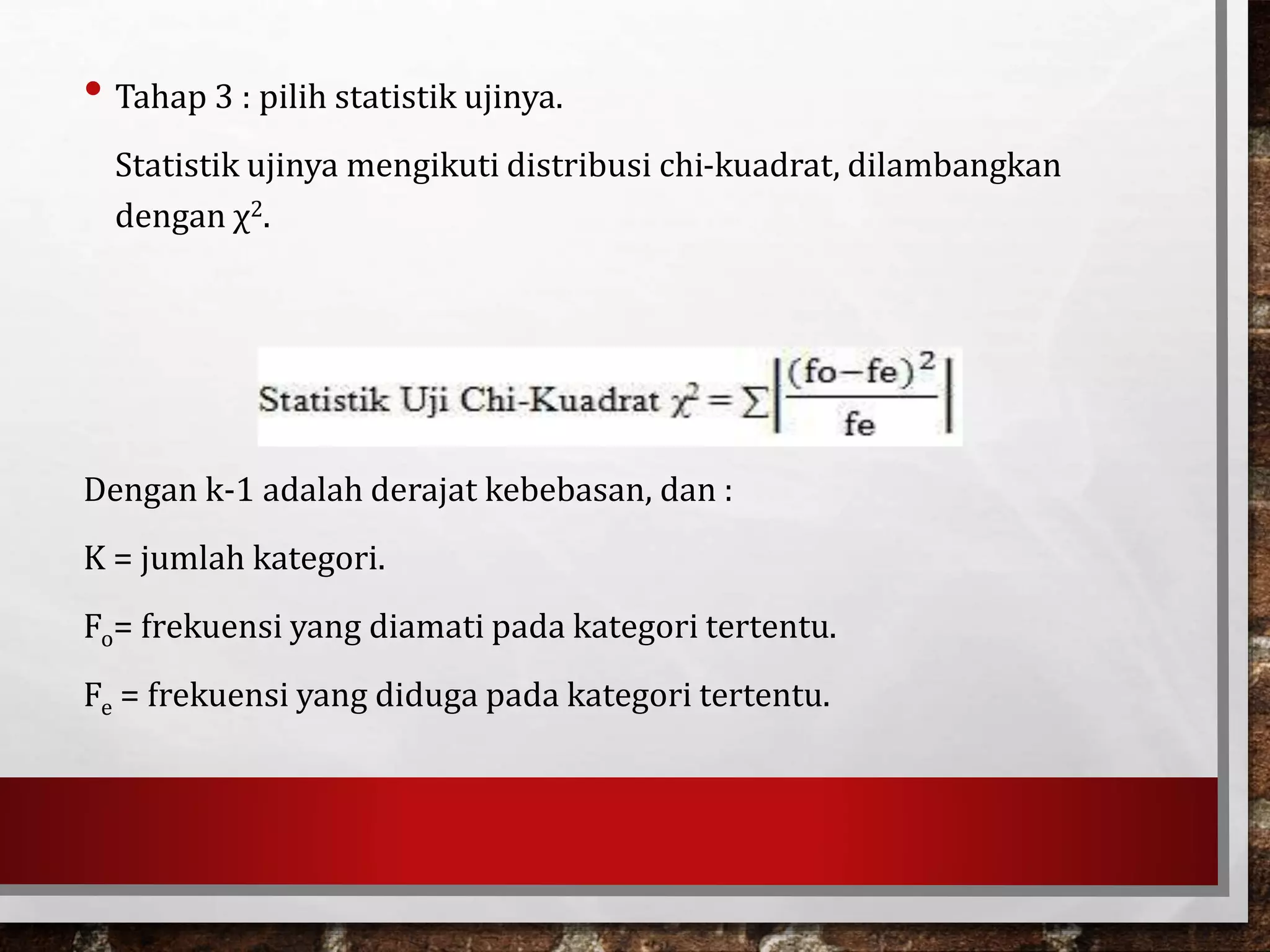 • Tahap 3 : pilih statistik ujinya.
Statistik ujinya mengikuti distribusi chi-kuadrat, dilambangkan
dengan χ2.
Dengan k-1 adalah derajat kebebasan, dan :
K = jumlah kategori.
Fo= frekuensi yang diamati pada kategori tertentu.
Fe = frekuensi yang diduga pada kategori tertentu.
 