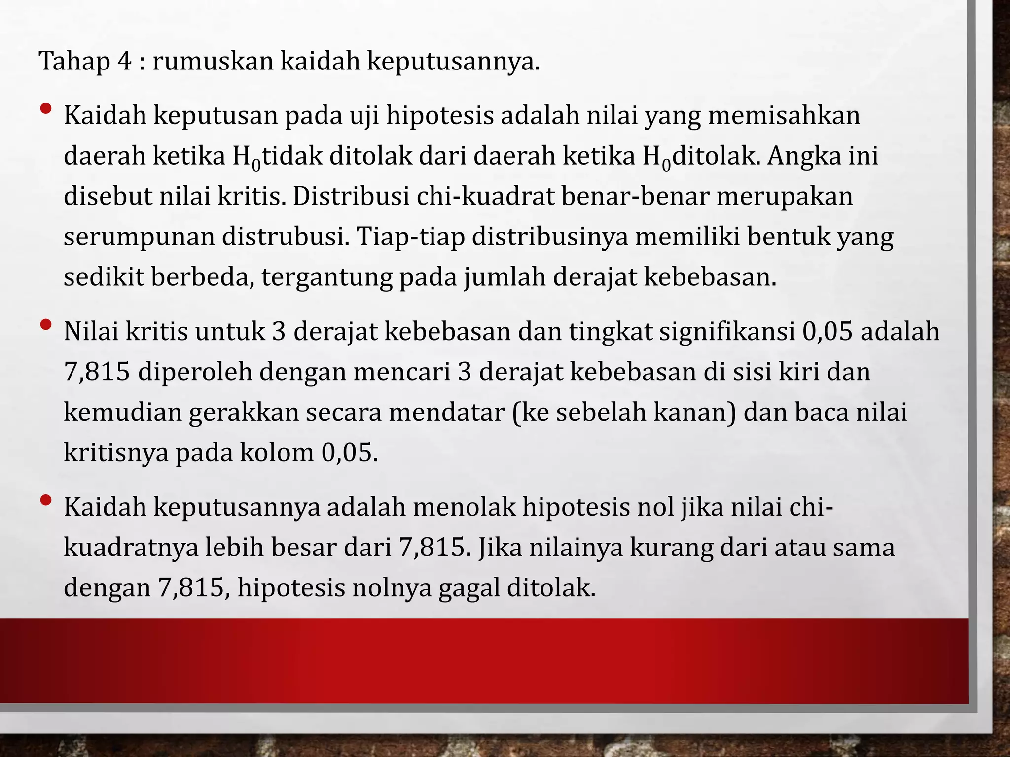 Tahap 4 : rumuskan kaidah keputusannya.
• Kaidah keputusan pada uji hipotesis adalah nilai yang memisahkan
daerah ketika H0tidak ditolak dari daerah ketika H0ditolak. Angka ini
disebut nilai kritis. Distribusi chi-kuadrat benar-benar merupakan
serumpunan distrubusi. Tiap-tiap distribusinya memiliki bentuk yang
sedikit berbeda, tergantung pada jumlah derajat kebebasan.
• Nilai kritis untuk 3 derajat kebebasan dan tingkat signifikansi 0,05 adalah
7,815 diperoleh dengan mencari 3 derajat kebebasan di sisi kiri dan
kemudian gerakkan secara mendatar (ke sebelah kanan) dan baca nilai
kritisnya pada kolom 0,05.
• Kaidah keputusannya adalah menolak hipotesis nol jika nilai chi-
kuadratnya lebih besar dari 7,815. Jika nilainya kurang dari atau sama
dengan 7,815, hipotesis nolnya gagal ditolak.
 
