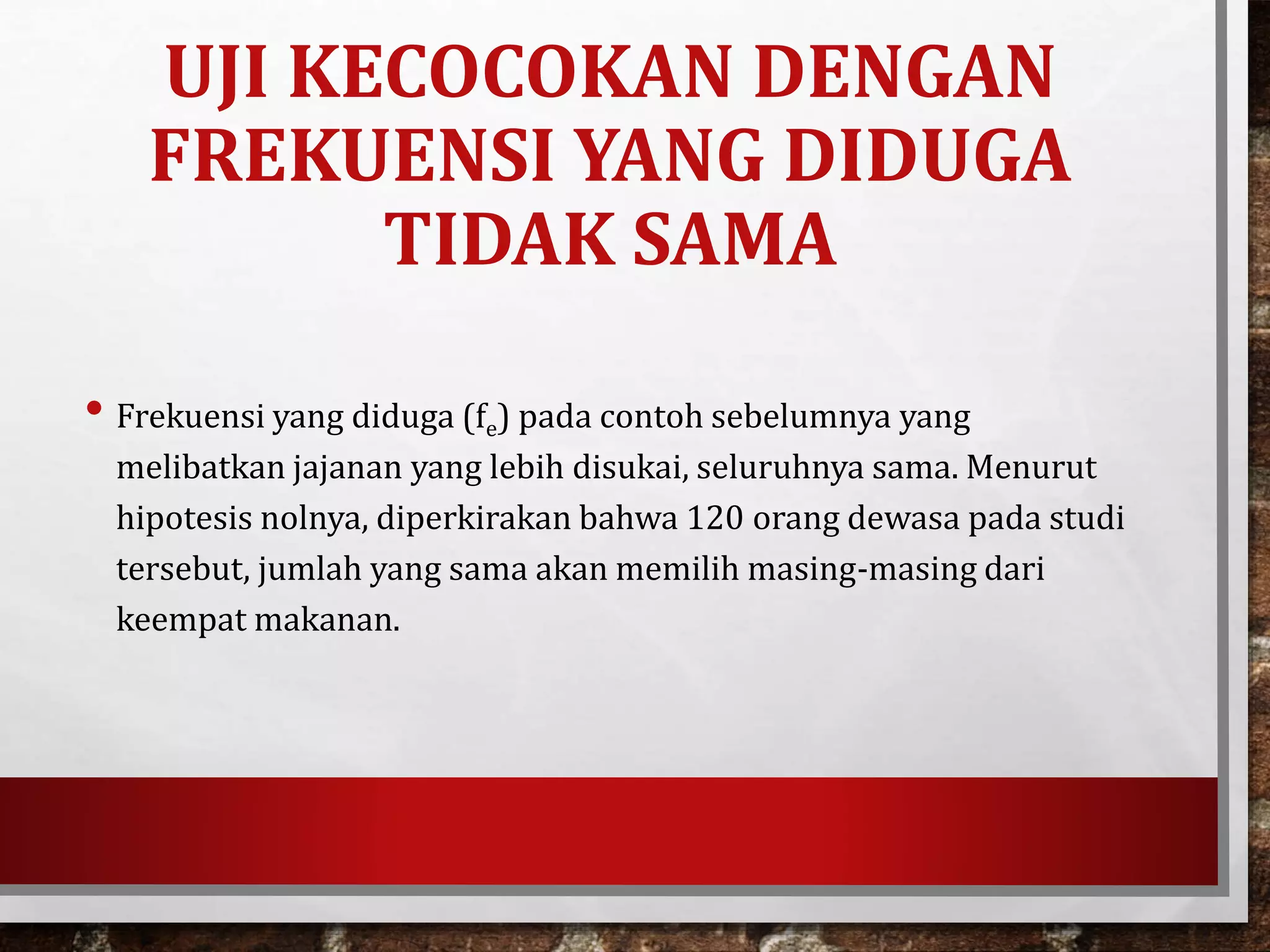 UJI KECOCOKAN DENGAN
FREKUENSI YANG DIDUGA
TIDAK SAMA
• Frekuensi yang diduga (fe) pada contoh sebelumnya yang
melibatkan jajanan yang lebih disukai, seluruhnya sama. Menurut
hipotesis nolnya, diperkirakan bahwa 120 orang dewasa pada studi
tersebut, jumlah yang sama akan memilih masing-masing dari
keempat makanan.
 