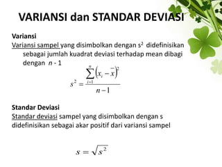 VARIANSI dan STANDAR DEVIASI
Variansi
Variansi sampel yang disimbolkan dengan s2 didefinisikan
sebagai jumlah kuadrat deviasi terhadap mean dibagi
dengan n - 1
Standar Deviasi
Standar deviasi sampel yang disimbolkan dengan s
didefinisikan sebagai akar positif dari variansi sampel
2
s
s 
 
1
1
2
2





n
x
x
s
n
i
i
 
