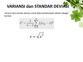 VARIANSI dan STANDAR DEVIASI
Variansi dan standar deviasi untuk data berkelompok adalah sebagai
berikut:
2
s
s 
 
