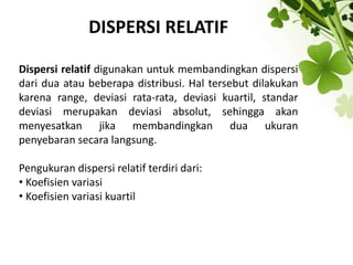 DISPERSI RELATIF
Dispersi relatif digunakan untuk membandingkan dispersi
dari dua atau beberapa distribusi. Hal tersebut dilakukan
karena range, deviasi rata-rata, deviasi kuartil, standar
deviasi merupakan deviasi absolut, sehingga akan
menyesatkan jika membandingkan dua ukuran
penyebaran secara langsung.
Pengukuran dispersi relatif terdiri dari:
• Koefisien variasi
• Koefisien variasi kuartil
 