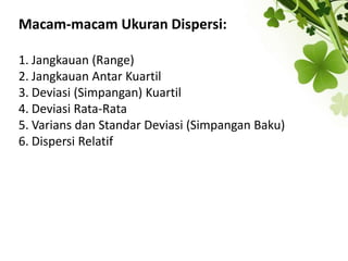 Macam-macam Ukuran Dispersi:
1. Jangkauan (Range)
2. Jangkauan Antar Kuartil
3. Deviasi (Simpangan) Kuartil
4. Deviasi Rata-Rata
5. Varians dan Standar Deviasi (Simpangan Baku)
6. Dispersi Relatif
 