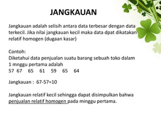 JANGKAUAN
Jangkauan adalah selisih antara data terbesar dengan data
terkecil. Jika nilai jangkauan kecil maka data dpat dikatakan
relatif homogen (dugaan kasar)
Contoh:
Diketahui data penjualan suatu barang sebuah toko dalam
1 mnggu pertama adalah
57 67 65 61 59 65 64
Jangkauan : 67-57=10
Jangkauan relatif kecil sehingga dapat disimpulkan bahwa
penjualan relatif homogen pada minggu pertama.
 