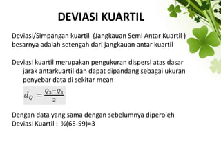 DEVIASI KUARTIL
Deviasi/Simpangan kuartil (Jangkauan Semi Antar Kuartil )
besarnya adalah setengah dari jangkauan antar kuartil
Deviasi kuartil merupakan pengukuran dispersi atas dasar
jarak antarkuartil dan dapat dipandang sebagai ukuran
penyebar data di sekitar mean
Dengan data yang sama dengan sebelumnya diperoleh
Deviasi Kuartil : ½(65-59)=3
 