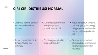 02
CIRI-CIRI DISTRIBUSI NORMAL
• Distribusi normal disusun
dari variabel random
kontinu
• Kurva distribusi normal
mempunyai satu
puncak (uni-modal)
• Kurva berbentuk simetris
dan menyerupai lonceng
hingga mean, median, dan
modus terletak pada satu
titik
• Kurva normal dibentuk
dengan N yang tak
terhingga
• Peristiwa yang dimiliki
tetap independen
• Ekor kurva mendekati
absis pada penyimpangan
kekanan dan kekiri dari
rata rata
 
