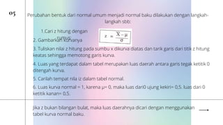 05 Perubahan bentuk dari normal umum menjadi normal baku dilakukan dengan langkah-
langkah sbb:
1.Cari z hitung dengan
rumus:
2. Gambarkan kurvanya
3. Tuliskan nilai z hitung pada sumbu x dikurva diatas dan tarik garis dari titik z hitung
keatas sehingga memotong garis kurva.
4. Luas yang terdapat dalam tabel merupakan luas daerah antara garis tegak ketitik 0
ditengah kurva.
5. Carilah tempat nila iz dalam tabel normal.
6. Luas kurva normal = 1, karena μ= 0, maka luas dari0 ujung kekiri= 0,5. luas dari 0
ketitik kanan= 0,5.
Jika z bukan bilangan bulat, maka luas daerahnya dicari dengan menggunakan
tabel kurva normal baku.
 