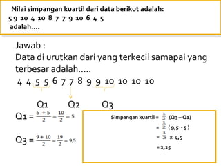 Nilai simpangan kuartil dari data berikut adalah:
5 9 10 4 10 8 7 7 9 10 6 4 5
adalah….

  Jawab :
  Data di urutkan dari yang terkecil samapai yang
  terbesar adalah…..
   4 4 5 5 6 7 7 8 9 9 10 10 10 10

         Q1        Q2        Q3
  Q1 =                          Simpangan kuartil =    (Q3 – Q1)
                                                  =   ( 9,5 - 5 )

  Q3 =                                            =    x 4,5
                                                  = 2,25
 