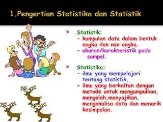    Statistik:
    - kumpulan data dalam bentuk
      angka dan non angka.
    - ukuran/karakteristik pada
        sampel.
   Statistika:
    - ilmu yang mempelajari
      tentang statistik.
    - ilmu yang berkaitan dengan
      metode untuk mengumpulkan,
      mengolah,menyajikan,
      menganalisa data dan menarik
      kesimpulan.
 