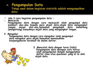    Ada 3 cara kegiatan pengumpulan data :
1.   Mencacah
     Pengumpulan data dengan cara mencacah ialah pengumpul data
     memberi aba-aba kepada para objek data,objek data mengangkat
     tangan sesuai aba-aba,kemudian       pengumpul data membilang
     (menghitung) banyaknya objek data yang mengangkat tangan.
2. Mengukur
    Pengumpulan data dengan cara mengukur ialah pengumpul
    data mengukur para objek,kemudian memasukkan
    hasipengukuran tersebut ke dalam daftar.

                        3. Mencatat data dengan turus (tally)
                           Pengumpulan data denngan cara turrus
                           ialah pengumpulan dengan menggunakan
                           daftar isian atua quesioner yang di isi oleh
                          objek data.
 