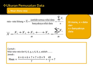 1. Mean (Rata-rata)

                                                              n

                         jumlah semua nilai data           ∑X             i
rata - rata hitung = X =                         =           i =1
                                                                              Di mana, x = data
                           banyaknya nilai data                   n
                                                                              dan
                                                       n
                                                                              n = banyaknya
    X 1 + X 2 + X 3 + + X n                           ∑X             i       data
X =                          =                         i=1

                n                                          n



Contoh :
Nilai rata-rata dari 6, 6, 9, 7, 6, 8, 7, adalah……..
Jawab :
 