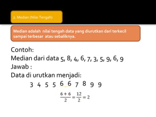 2. Median (Nilai Tengah)


Median adalah nilai tengah data yang diurutkan dari terkecil
sampai terbesar atau sebaliknya.


Contoh:
Median dari data 5, 8, 4, 6, 7, 3, 5, 9, 6, 9
Jawab :
Data di urutkan menjadi:
      3 4 5 5 6 6 7 8 9 9
 