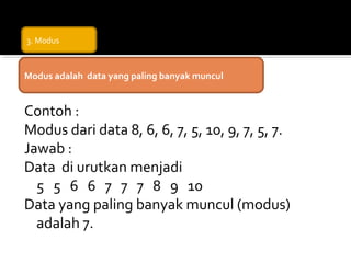 3. Modus



Modus adalah data yang paling banyak muncul


Contoh :
Modus dari data 8, 6, 6, 7, 5, 10, 9, 7, 5, 7.
Jawab :
Data di urutkan menjadi
  5 5 6 6 7 7 7 8 9 10
Data yang paling banyak muncul (modus)
  adalah 7.
 