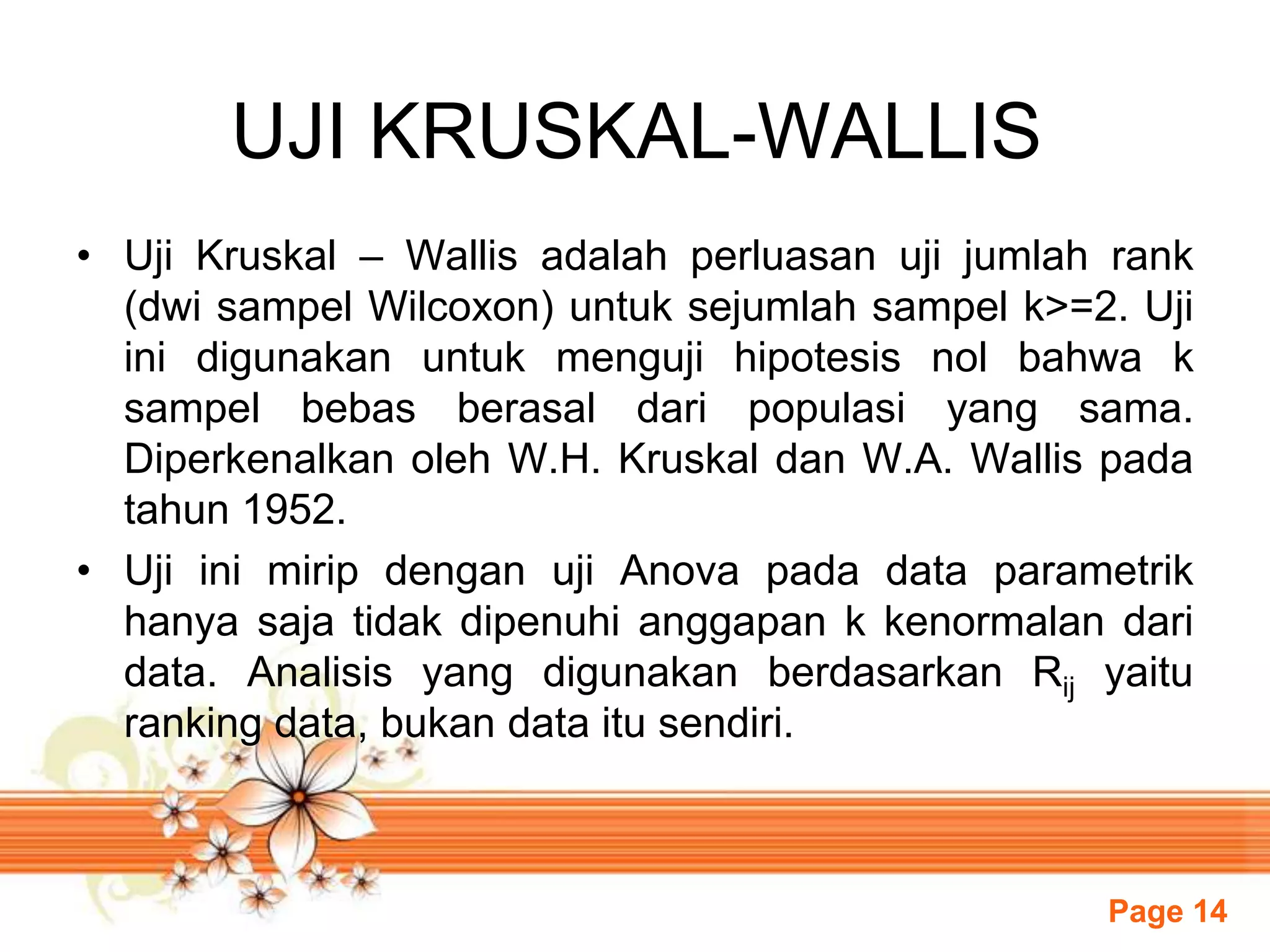 Page 14
UJI KRUSKAL-WALLIS
• Uji Kruskal – Wallis adalah perluasan uji jumlah rank
(dwi sampel Wilcoxon) untuk sejumlah sampel k>=2. Uji
ini digunakan untuk menguji hipotesis nol bahwa k
sampel bebas berasal dari populasi yang sama.
Diperkenalkan oleh W.H. Kruskal dan W.A. Wallis pada
tahun 1952.
• Uji ini mirip dengan uji Anova pada data parametrik
hanya saja tidak dipenuhi anggapan k kenormalan dari
data. Analisis yang digunakan berdasarkan Rij yaitu
ranking data, bukan data itu sendiri.
 
