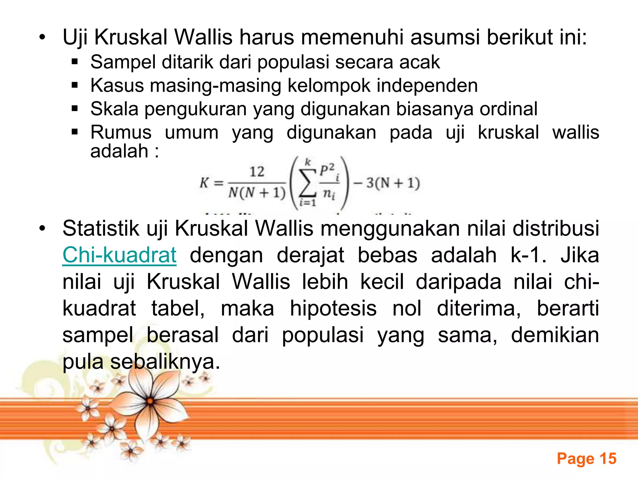 Page 15
• Uji Kruskal Wallis harus memenuhi asumsi berikut ini:
 Sampel ditarik dari populasi secara acak
 Kasus masing-masing kelompok independen
 Skala pengukuran yang digunakan biasanya ordinal
 Rumus umum yang digunakan pada uji kruskal wallis
adalah :
• Statistik uji Kruskal Wallis menggunakan nilai distribusi
Chi-kuadrat dengan derajat bebas adalah k-1. Jika
nilai uji Kruskal Wallis lebih kecil daripada nilai chi-
kuadrat tabel, maka hipotesis nol diterima, berarti
sampel berasal dari populasi yang sama, demikian
pula sebaliknya.
 