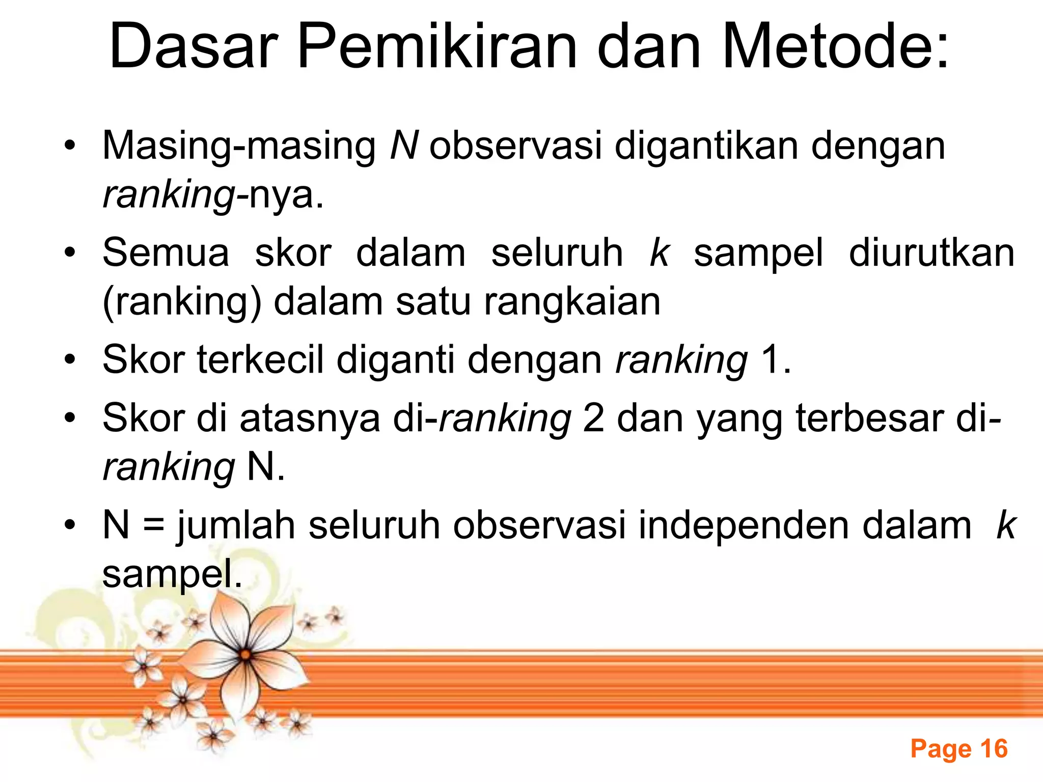 Page 16
Dasar Pemikiran dan Metode:
• Masing-masing N observasi digantikan dengan
ranking-nya.
• Semua skor dalam seluruh k sampel diurutkan
(ranking) dalam satu rangkaian
• Skor terkecil diganti dengan ranking 1.
• Skor di atasnya di-ranking 2 dan yang terbesar di-
ranking N.
• N = jumlah seluruh observasi independen dalam k
sampel.
 