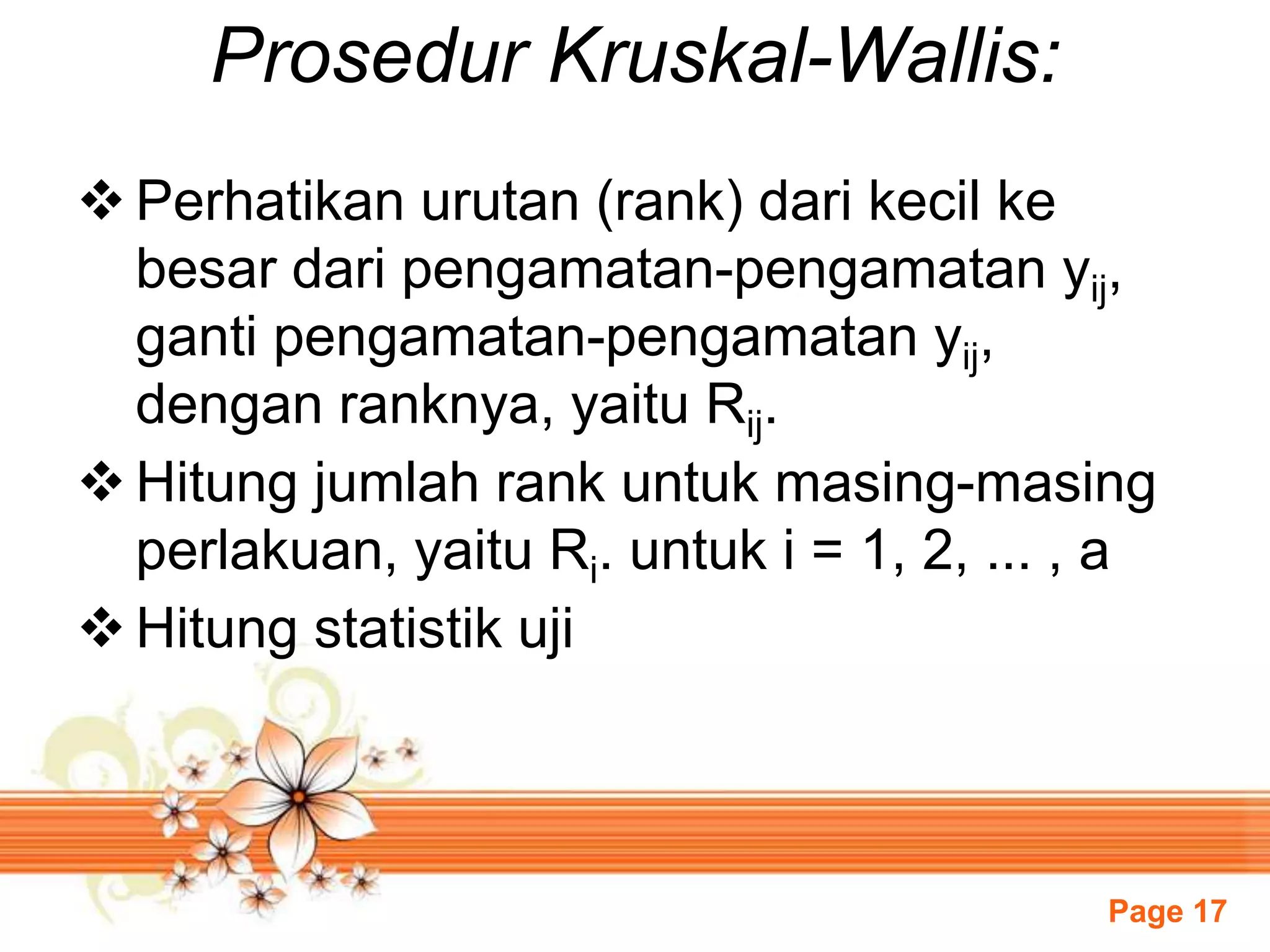 Page 17
Prosedur Kruskal-Wallis:
 Perhatikan urutan (rank) dari kecil ke
besar dari pengamatan-pengamatan yij,
ganti pengamatan-pengamatan yij,
dengan ranknya, yaitu Rij.
 Hitung jumlah rank untuk masing-masing
perlakuan, yaitu Ri. untuk i = 1, 2, ... , a
 Hitung statistik uji
 