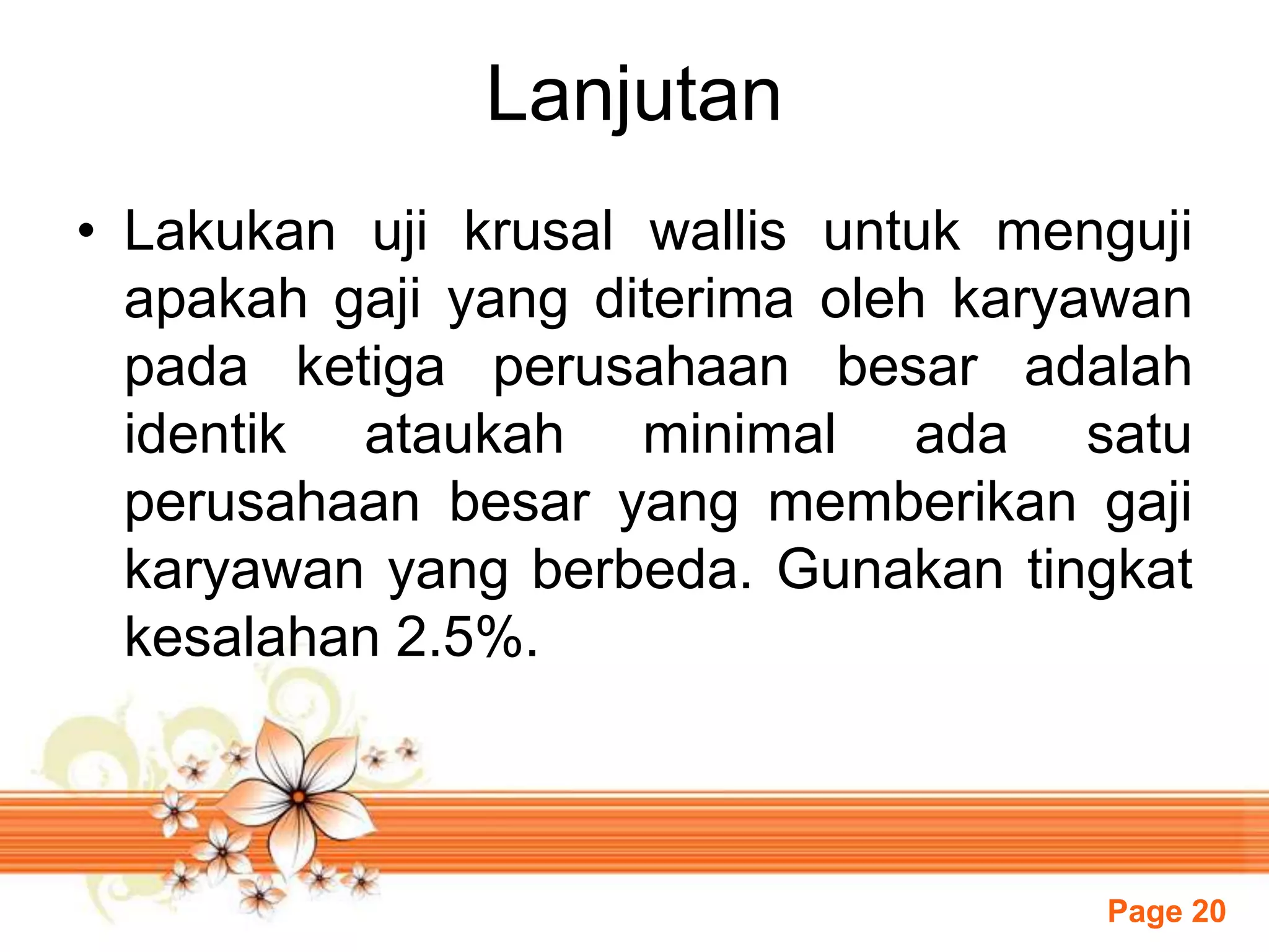 Page 20
Lanjutan
• Lakukan uji krusal wallis untuk menguji
apakah gaji yang diterima oleh karyawan
pada ketiga perusahaan besar adalah
identik ataukah minimal ada satu
perusahaan besar yang memberikan gaji
karyawan yang berbeda. Gunakan tingkat
kesalahan 2.5%.
 