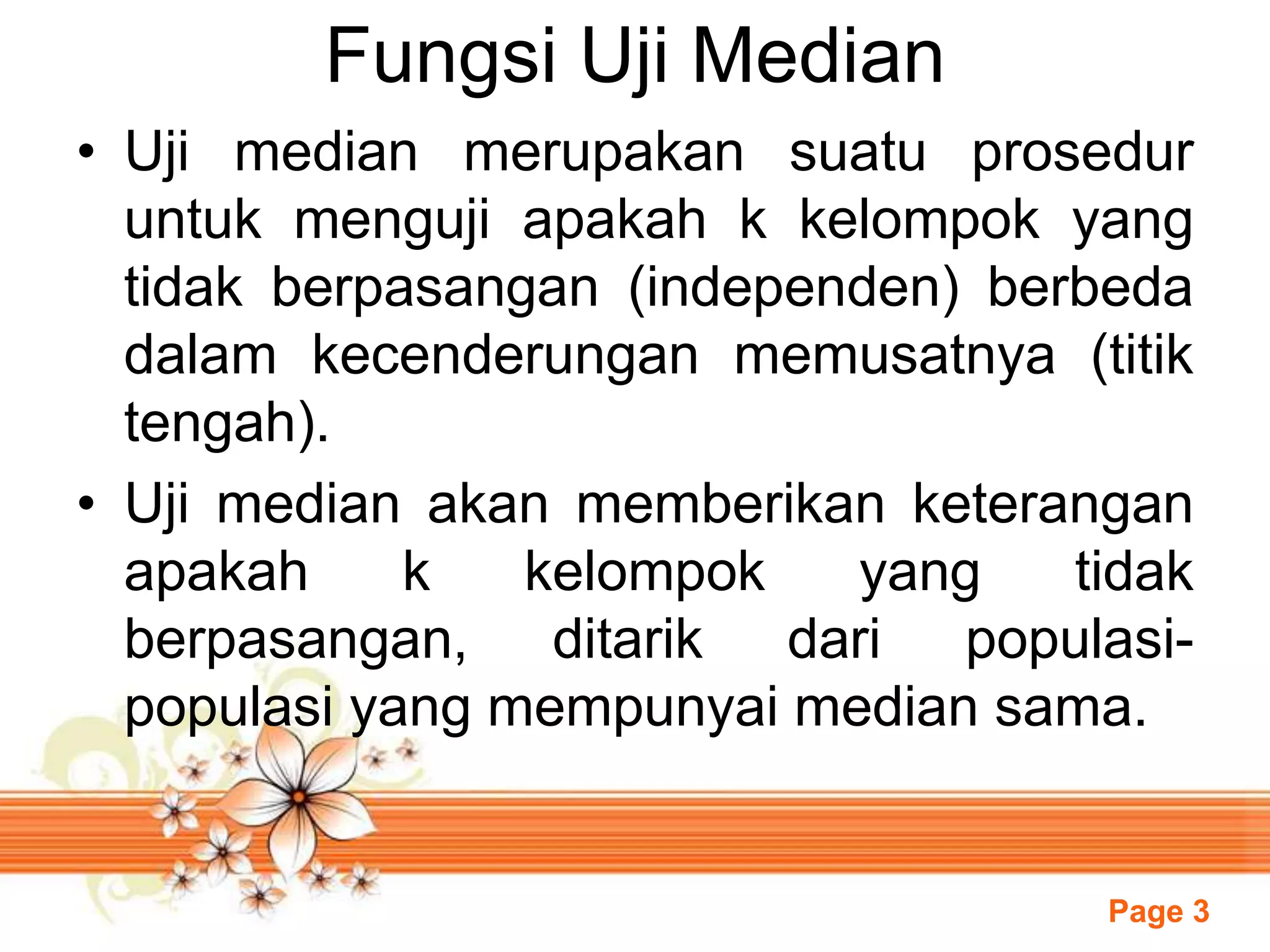 Page 3
Fungsi Uji Median
• Uji median merupakan suatu prosedur
untuk menguji apakah k kelompok yang
tidak berpasangan (independen) berbeda
dalam kecenderungan memusatnya (titik
tengah).
• Uji median akan memberikan keterangan
apakah k kelompok yang tidak
berpasangan, ditarik dari populasi-
populasi yang mempunyai median sama.
 