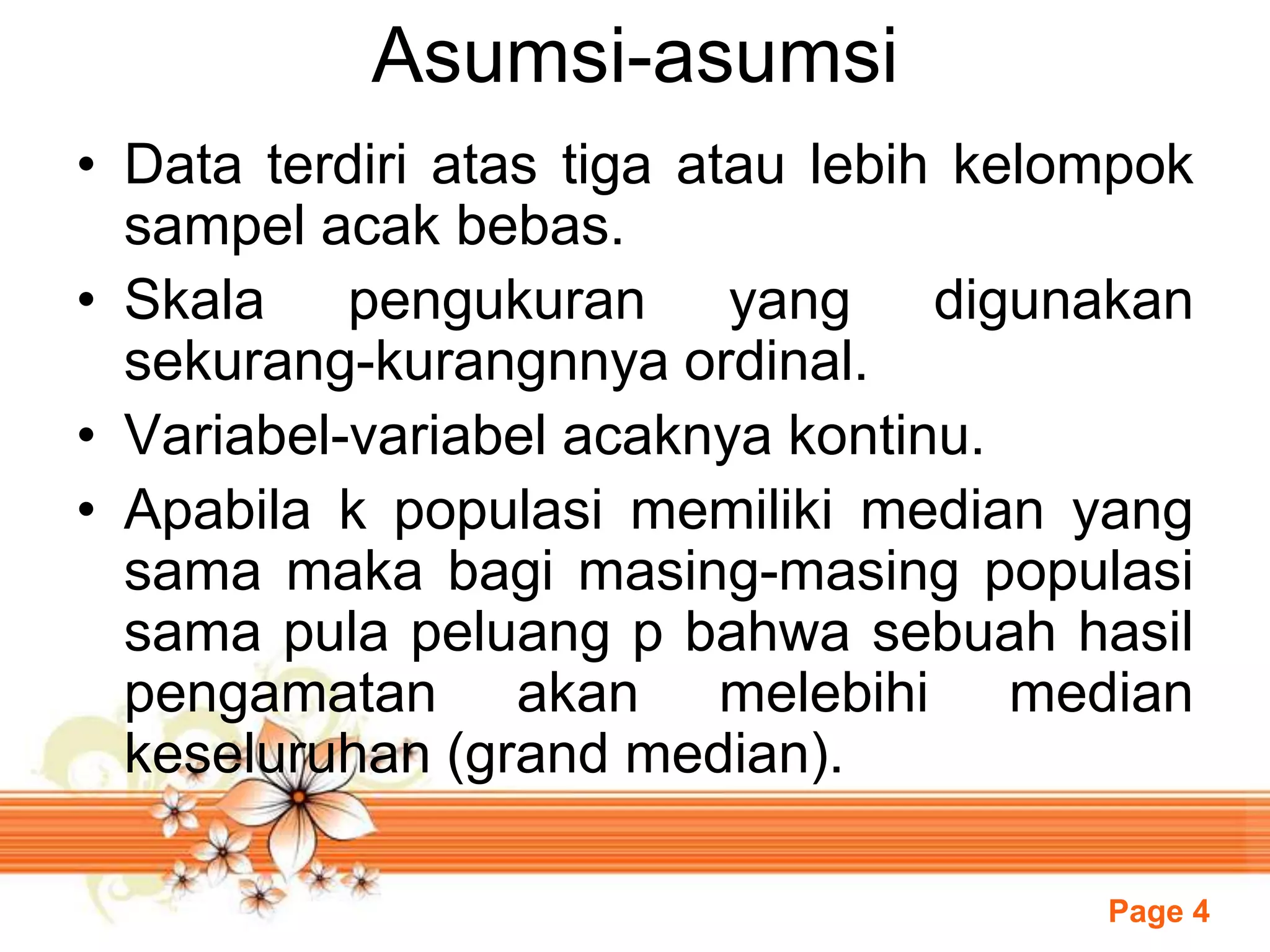 Page 4
Asumsi-asumsi
• Data terdiri atas tiga atau lebih kelompok
sampel acak bebas.
• Skala pengukuran yang digunakan
sekurang-kurangnnya ordinal.
• Variabel-variabel acaknya kontinu.
• Apabila k populasi memiliki median yang
sama maka bagi masing-masing populasi
sama pula peluang p bahwa sebuah hasil
pengamatan akan melebihi median
keseluruhan (grand median).
 