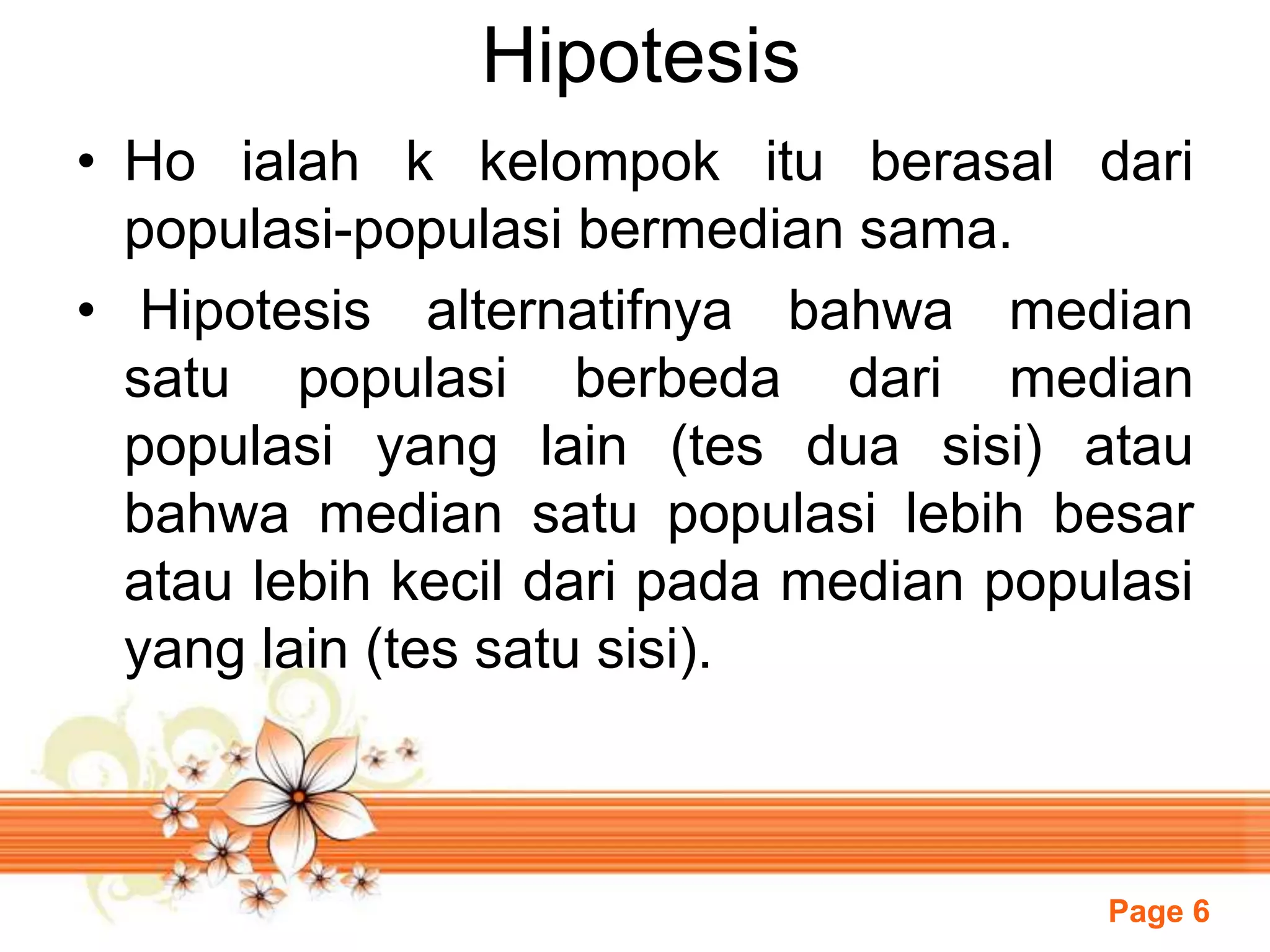 Page 6
Hipotesis
• Ho ialah k kelompok itu berasal dari
populasi-populasi bermedian sama.
• Hipotesis alternatifnya bahwa median
satu populasi berbeda dari median
populasi yang lain (tes dua sisi) atau
bahwa median satu populasi lebih besar
atau lebih kecil dari pada median populasi
yang lain (tes satu sisi).
 