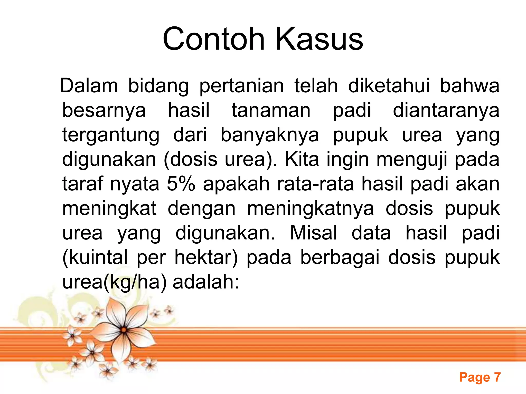 Page 7
Contoh Kasus
Dalam bidang pertanian telah diketahui bahwa
besarnya hasil tanaman padi diantaranya
tergantung dari banyaknya pupuk urea yang
digunakan (dosis urea). Kita ingin menguji pada
taraf nyata 5% apakah rata-rata hasil padi akan
meningkat dengan meningkatnya dosis pupuk
urea yang digunakan. Misal data hasil padi
(kuintal per hektar) pada berbagai dosis pupuk
urea(kg/ha) adalah:
 