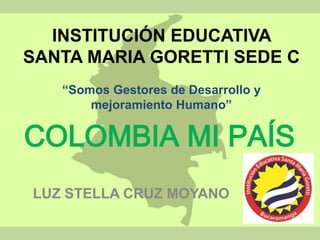 INSTITUCIÓN EDUCATIVA 
SANTA MARIA GORETTI SEDE C 
“Somos Gestores de Desarrollo y 
mejoramiento Humano” 
COLOMBIA MI PAÍS 
LUZ STELLA CRUZ MOYANO 
 