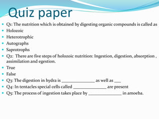 Quiz paper 
 Q1: The nutrition which is obtained by digesting organic compounds is called as 
 Holozoic 
 Heterotrophic 
 Autographs 
 Saprotrophs 
 Q2: There are five steps of holozoic nutrition: Ingestion, digestion, absorption , 
assimilation and egestion. 
 True 
 False 
 Q3: The digestion in hydra is _______________ as well as ___ 
 Q4: In tentacles special cells called _______________ are present 
 Q5: The process of ingestion takes place by _______________ in amoeba. 
 