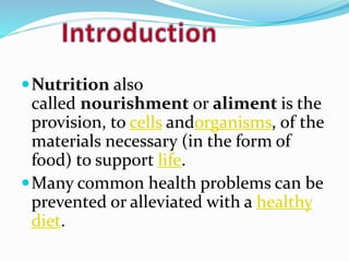Nutrition also 
called nourishment or aliment is the 
provision, to cells andorganisms, of the 
materials necessary (in the form of 
food) to support life. 
Many common health problems can be 
prevented or alleviated with a healthy 
diet. 
 